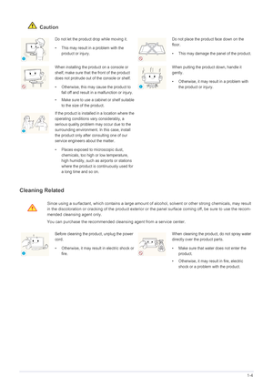 Page 9Major Safety Precautions1-4
 Caution
Cleaning Related
Do not let the product drop while moving it. 
• This may result in a problem with the 
product or injury. Do not place the product face down on the 
floor.
• This may damage the panel of the product.
When installing the product on a console or 
shelf, make sure that the front of the product 
does not protrude out of the console or shelf.
• Otherwise, this may cause the product to 
fall off and result in a malfunction or injury.
• Make sure to use a...