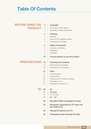 Page 14Table Of Contents14
Table Of Contents
BEFORE USING THEPRODUCT2 Copyright
2 Icons used in this manual
2 Symbols for safety precautions
4 Cleaning
4 Cleaning
5 Securing the Installation Space
5 Precautions for storage 
5 Safety Precautions
5 Electricity and Safety
7 Installation 
9Operation
13 Correct posture to use the product 
PREPARATIONS19 Checking the Contents 
19 Removing the Packaging
20 Checking the Components
21 Parts
21 Frontal Buttons
23 Reverse Side
23 Tidying Up the Connected Cables
24...
