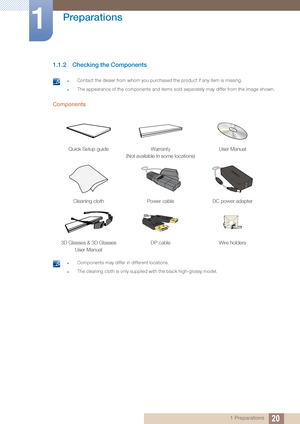 Page 2020
Preparations
1
1 Preparations
1.1.2 Checking the Components
 zContact the dealer from whom you purchased the product if any item is missing.
zThe appearance of the components and items sold  separately may differ from the image shown. 
Components
 zComponents may differ in different locations.
zThe cleaning cloth is only supplied with the black high-glossy model. 
Quick Setup guideWarranty
(Not available In some locations) User Manual
Cleaning cloth
Power cableDC power adapter
3D Glasses & 3D Glasses...