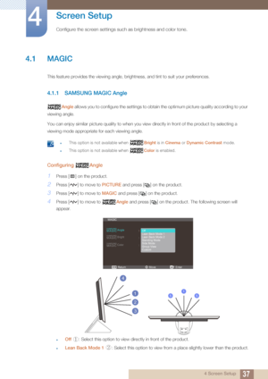 Page 37374 Screen Setup
4 
Screen Setup
Configure the screen settings such as brightness and color tone.
4.1 MAGIC
This feature provides the viewing angle, brightness, and tint to suit your preferences.
4.1.1 SAMSUNG MAGIC Angle
Angle allows you to configure the settings to obtain the optimum picture quality according to your 
viewing angle.
You can enjoy similar picture quality to when you view directly in front of the product by selecting a 
viewing mode appropriate for each viewing angle.
 zThis option is...