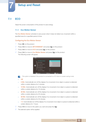 Page 52527 Setup and Reset
7 
Setup and Reset
7.1 ECO
Adjust the power consumption of the product to save energy.
7.1.1 Eco Motion Sensor
The Eco Motion Sensor  activates to save power when it does not detect any movement within a 
specified area for a specified period of time.
Configuring the Eco Motion Sensor
1Press [ ] on the product.
2Press [ ] to move to  SETUP&RESET and press [ ] on the product.
3Press [ ] to move to  ECO and press [ ] on the product. 
4Press [ ] to move to  Eco Motion Sensor and press [...