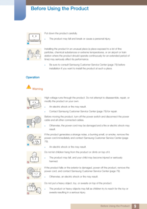 Page 99
Before Using the Product
 Before Using the Product
Operation
 Warning
Put down the product carefully.
zThe product may fall and break or cause a personal injury.
Installing the product in an unusual place (a place exposed to a lot of fine 
particles, chemical substances or extreme temperatures, or an airport or train 
station where the product should operate continuously for an extended period of 
time) may seriously affect its performance.
zBe sure to consult Samsung Customer Service Center (page 79)...