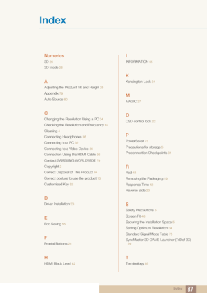 Page 87Index87
Index
Numerics
3D 26
3D Mode 26
A
Adjusting the Product Tilt and Height  25
Appendix 79
Auto Source 60
C
Changing the Resolution Using a PC 34
Checking the Resolution and Frequency 67
Cleaning 4
Connecting Headphones  36
Connecting to a PC 32
Connecting to a Video Device  36
Connection Using the HDMI Cable 36
Contact SAMSUNG WORLDWIDE 79
Copyright 2
Correct Disposal of This Product  84
Correct posture to use the product 13
Customized Key 62
D
Driver Installation 33
E
Eco Saving 55
F
Frontal...