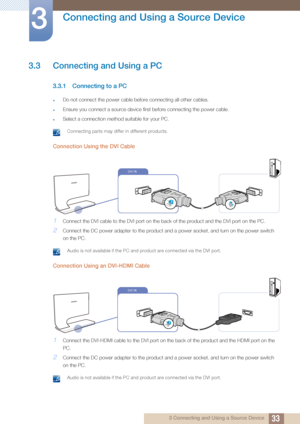 Page 3333
Connecting and Using a Source Device
3
3 Connecting and Using a Source Device
3.3 Connecting and Using a PC
3.3.1 Connecting to a PC
zDo not connect the power cable before connecting all other cables.
zEnsure you connect a source device first before connecting the power cable.
zSelect a connection method suitable for your PC.
 Connecting parts may differ in different products. 
Connection Using the DVI Cable
1Connect the DVI cable to the DVI port on the back of the product and the DVI port on the PC....