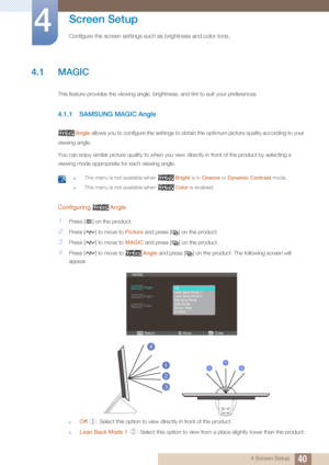 Page 40404 Screen Setup
4 
Screen Setup
Configure the screen settings such as brightness and color tone.
4.1 MAGIC
This feature provides the viewing angle, brightness, and tint to suit your preferences.
4.1.1 SAMSUNG MAGIC Angle
Angle allows you to configure the settings to obtain the optimum picture quality according to your 
viewing angle.
You can enjoy similar picture quality to when you view directly in front of the product by selecting a 
viewing mode appropriate for each viewing angle.
 zThis menu is not...