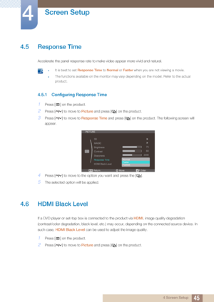 Page 4545
Screen Setup
4
4 Screen Setup
4.5 Response Time
Accelerate the panel response rate to make video appear more vivid and natural.
 zIt is best to set Response Time to Normal or Faster  when you are not viewing a movie.
zThe functions available on the monitor may vary  depending on the model. Refer to the actual 
product.
 
4.5.1 Configuring Response Time 
1Press [ ] on the product.
2Press [ ] to move to  Picture and press [ ] on the product.
3Press [ ] to move to  Response Time and press [ ] on the...