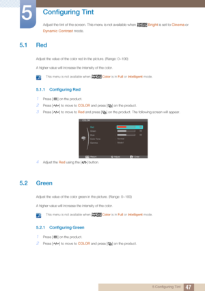 Page 47475 Configuring Tint
5 
Configuring Tint
Adjust the tint of the screen. This menu is not available when Bright is set to  Cinema or 
Dynamic Contrast  mode.
5.1 Red
Adjust the value of the color red in the picture. (Range: 0~100)
A higher value will increase the intensity of the color.
 This menu is not available when  Color is in Full or Intelligent  mode. 
5.1.1 Configuring Red
1Press [ ] on the product.
2Press [ ] to move to  COLOR and press [ ] on the product.
3Press [ ] to move to  Red and press [ ]...