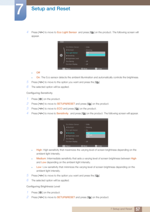 Page 5757
Setup and Reset
7
7 Setup and Reset
4Press [ ] to move to Eco Light Sensor  and press [ ] on the product. The following screen will 
appear. 
zOff
zOn : The Eco sensor detects the am bient illumination and automatica lly controls the brightness.
5Press [ ] to move to the opti on you want and press the [ ].
6The selected option will be applied.
Configuring Sensitivity
1Press [ ] on the product.
2Press [ ] to move to  SETUP&RESET and press [ ] on the product.
3Press [ ] to move to  ECO and press [ ] on...