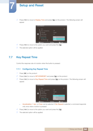 Page 6464
Setup and Reset
7
7 Setup and Reset
3Press [ ] to move to Display Time and press [ ] on the product. The following screen will 
appear.
4Press [ ] to move to the opti on you want and press the [ ].
5The selected option will be applied.
7.7 Key Repeat Time 
Control the response rate of a button when the button is pressed. 
7.7.1 Configuring Key Repeat Time
1Press [ ] on the product.
2Press [ ] to move to SETUP&RESET and press [ ] on the product.
3Press [ ] to move to  Key Repeat Time and press [ ] on...