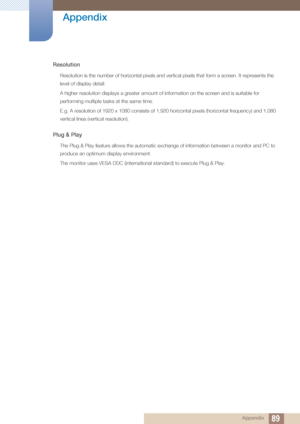 Page 8989
Appendix
 Appendix
Resolution
Resolution is the number of horizontal pixels and vertical pixels that form a screen. It represents the 
level of display detail. 
A higher resolution displays a greater amount of information on the screen and is suitable for 
performing multiple tasks at the same time.
E.g. A resolution of 1920 x 1080 consists of 1,920 horizontal pixels (horizontal frequency) and 1,080 
vertical lines (vertical resolution).
Plug & Play
The Plug & Play feature allows the automatic...