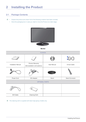 Page 122-1Installing the Product
2 Installing the Product
2-1 Package Contents
 • Unpack the product and check if all of the following contents have been included.
• Store the packaging box in case you need to move the Product at a later stage.
 
Monitor
 The cleaning cloth is supplied with black high-glossy models only. 
Contents
Installation ManualProduct Warranty
(Not available in all locations) User Manual D-Sub Cable 
Power Cord DC-Adapter Stand Stand Connector
OPTIONAL PARTS
DVI Cable Cleaning Cloth
 