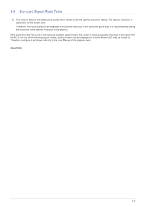 Page 29Using the product3-9
3-9 Standard Signal Mode Table
 This product delivers the best picture quality when viewed under the optimal resolution setting. The optimal resolution is 
dependent on the screen size.
Therefore, the visual quality will be degraded if the optimal resolution is not set for the panel size. It is recommended setting 
the resolution to the optimal resolution of the product.
 
If the signal from the PC is one of the following standard signal modes, the screen is set automatically....