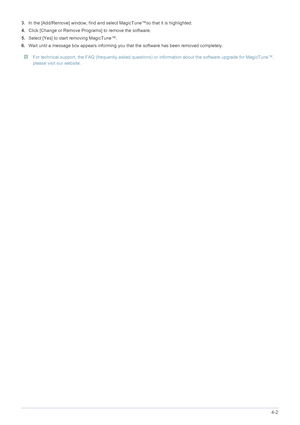 Page 43Installing the Software4-2
3.In the [Add/Remove] window, find and select MagicTune™so that it is highlighted. 
4.Click [Change or Remove Programs] to remove the software. 
5.Select [Yes] to start removing MagicTune™. 
6.Wait until a message box appears informing you that the software has been removed completely. 
 For technical support, the FAQ (frequently asked questions) or information about the software upgrade for MagicTune™, 
please visit our website. 
 
 