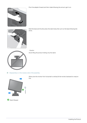 Page 142-2Installing the Product
 Disassembly is in the reverse order of the assembly. 
Push the adapter forward and then rotate following the arrow to get it out.
Hold the base and thumbs press the stand body then pull out the base following the 
arrow.
- Caution
Avoid lifting the product holding only the stand.
When pivot the monitor from horizontal to ve rtical,tilt the monitor backward to maxium 
first.
  . Stand Stopper
 