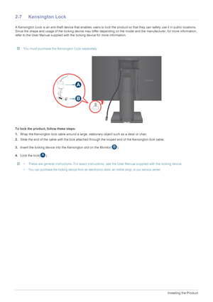 Page 202-7Installing the Product
2-7 Kensington Lock
A Kensington Lock is an anti-theft device that enables users to lock the product so  that they can safely use it in public locations. 
Since the shape and usage of the locking device may differ depending on the model and the manufacturer, for more information, 
refer to the User Manual supplied with the locking device for more information.
 You must purchase the Kensington Lock separately. 
To lock the product, follow these steps: 
1. Wrap the Kensington lock...