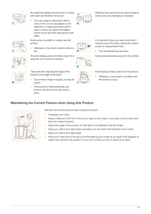 Page 11Major Safety Precautions1-4
Maintaining the Correct Posture when Using this Product 
Be careful that adaptor should not be in contact 
with water and therefore not be wet. 
• This may cause a malfunction, electric 
shock or fire. Do not use adaptor by the 
waterside or outside particularly when it 
rains or snows. Be  careful that adaptor 
should not be wet while cleaning floor with 
water.Watching the product from too close a distance 
continuously may damage your eyesight.
Avoid using a humidifier or...