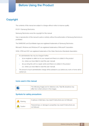 Page 22 Before Using the Product
 
Before Using the Product
Copyright
The contents of this manual are subject to change without notice to improve quality.
© 2011 Samsung Electronics
Samsung Electronics owns the copyright for this manual.
Use or reproduction of this manual in parts or entirety without the authorization of Samsung Electronics is 
prohibited.
The SAMSUNG and SyncMaster logos are registered trademarks of Samsung Electronics.
Microsoft, Windows and Windows NT are registered trademarks of Microsoft...