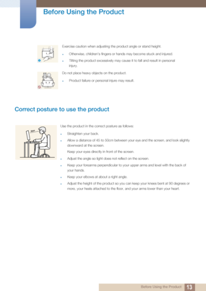 Page 1313
Before Using the Product
 Before Using the Product
Correct posture to use the product 
Exercise caution when adjusting the product angle or stand height.
Otherwise, children's fingers or hands may become stuck and injured.
Tilting the product excessively may cause it to fall and result in personal 
injury. 
Do not place heavy objects on the product.
Product failure or personal injure may result.
!
Use the product in the correct posture as follows:
Straighten your back.
Allow a distance of 45...