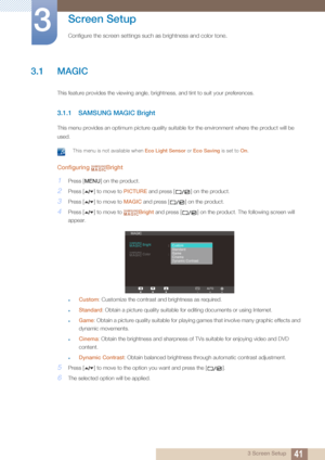 Page 41413 Screen Setup
3 
Screen Setup
Configure the screen settings such as brightness and color tone.
3.1 MAGIC
This feature provides the viewing angle, brightness, and tint to suit your preferences.
3.1.1 SAMSUNG MAGIC Bright
This menu provides an optimum picture quality suitable for the environment where the product will be 
used.
 This menu is not available when Eco Light Sensor or Eco Saving is set to On . 
Configuring Bright
1Press [ ] on the product.
2Press [ ] to move to PICTURE and press [ ] on the...