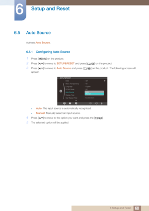 Page 6868
Setup and Reset
6
6 Setup and Reset
6.5 Auto Source 
Activate Auto Source .
6.5.1 Configuring Auto Source
1Press [ ] on the product.
2Press [ ] to move to  SETUP&RESET and press [ ] on the product.
3Press [ ] to move to  Auto Source and press [ ] on the product. The following screen will 
appear.
Auto : The input source is automatically recognized.
Manual : Manually select an input source.
4Press [ ] to move to the opti on you want and press the [ ].
5The selected option will be applied.
MENU...