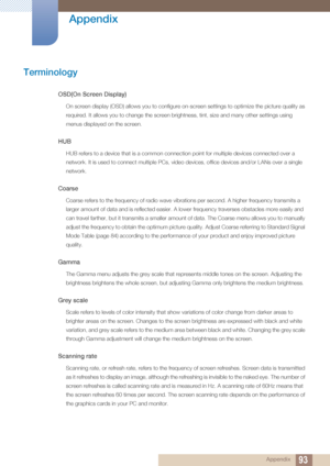 Page 9393
Appendix
 Appendix
Terminology
OSD(On Screen Display)
On screen display (OSD) allows you to configure on-screen settings to optimize the picture quality as 
required. It allows you to change the screen brightness, tint, size and many other settings using 
menus displayed on the screen.
HUB 
HUB refers to a device that is a common connection point for multiple devices connected over a 
network. It is used to connect multiple PCs, video devices, office devices and/or LANs over a single 
network.
Coarse...