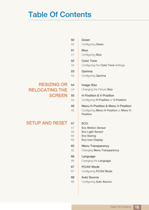 Page 16Table Of Contents
Table Of Contents16
50 Green
50 Configuring Green
51 Blue
51 Configuring Blue
52 Color Tone
52 Configuring the Color Tone  Settings
53 Gamma
53 Configuring Gamma
RESIZING OR
RELOCATING THE SCREEN54 Image Size
54 Changing the Picture  Size
55 H-Position & V-Position
55 Configuring H-Position or V-Position
56 Menu H-Position & Menu V-Position
56 Configuring  Menu H-Position or Menu V-
Position
SETUP AND RESET57 ECO
57 Eco Motion Sensor
59 Eco Light Sensor
62 Eco Saving
63 Eco Icon...