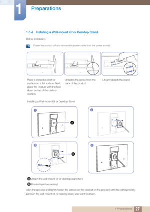 Page 2727
Preparations
1
1 Preparations
1.3.4 Installing a Wall-mount Kit or Desktop Stand
Before Installation
 Power the product off and remove the power cable from the power socket. 
Align the grooves and tightly fasten the screws on the bracket on the product with the corresponding 
parts on the wall-mount kit or desktop stand you want to attach.
Place a protective cloth or 
cushion on a flat surface. Next, 
place the product with the face 
down on top of the cloth or 
cushion. Unfasten the screw from the...