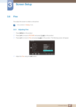 Page 4747
Screen Setup
3
3 Screen Setup
3.6 Fine
Fine-adjust the screen to obtain a vivid picture.
 Only available in Analog mode. 
3.6.1 Adjusting Fine
1Press [ ] on the product.
2Press [ ] to move to PICTURE and press [ ] on the product.
3Press [ ] to move to Fine and press [ ] on the product. The following screen will appear.
4Adjust the  Fine using the [ ] button.
MENU
ReturnEnterAdjust







PICTURE
MAGIC
Brightness 
Contrast 
Sharpness 
Coarse
Fine 
Response Time 50
60
75
2200
0
Faster
AUTO
 