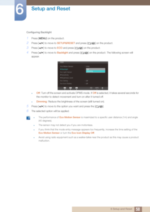Page 5858
Setup and Reset
6
6 Setup and Reset
Configuring Backlight
1Press [ ] on the product.
2Press [ ] to move to 
SETUP&RESET and press [ ] on the product.
3Press [ ] to move to  ECO and press [ ] on the product.
4Press [ ] to move to  Backlight and press [ ] on the product. The following screen will 
appear.
Off : Turn off the screen and activate DPMS mode. If  Off is selected, it takes several seconds for 
the monitor to detect movement and turn on after it turned off.
Dimming: Reduce the brightness of...