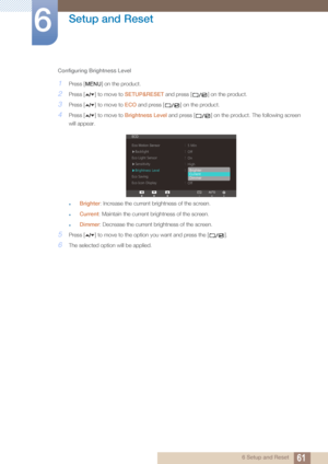 Page 6161
Setup and Reset
6
6 Setup and Reset
Configuring Brightness Level
1Press [ ] on the product.
2Press [ ] to move to 
SETUP&RESET and press [ ] on the product.
3Press [ ] to move to  ECO and press [ ] on the product.
4Press [ ] to move to  Brightness Level and press [ ] on the product. The following screen 
will appear.
Brighter : Increase the current brightness of the screen.
Current: Maintain the current brightness of the screen.
Dimmer : Decrease the current brightness of the screen.
5Press [ ] to...