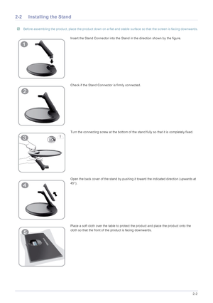 Page 13Installing the Product2-2
2-2 Installing the Stand
 Before assembling the product, place the product down on a flat and stable surface so that the screen is facing downwards. 
Insert the Stand Connector into the Stand in the direction shown by the figure.
Check if the Stand Connector is firmly connected.
Turn the connecting screw at the bottom of the stand fully so that it is completely fixed.
Open the back cover of the stand by pushing it  toward the indicated direction (upwards at 
45°).
Place a soft...