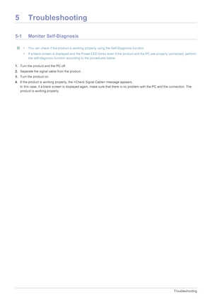 Page 445-1Troubleshooting
5 Troubleshooting
5-1 Monitor Self-Diagnosis
 • You can check if the product is working properly using the Self-Diagnosis function.
• If a blank screen is displayed and the Power LED blinks even if the product and the PC are properly connected, perform  the self-diagnosis function according to the procedures below.
 
1.Turn the product and the PC off.
2. Separate the signal cable from the product .
3. Turn the product on. 
4. If the product is working properly, the  message appears.
In...