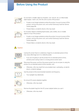 Page 1111
Before Using the Product
 Before Using the Product
 Caution
Do not insert a metallic object (a chopstick, coin, hair pin, etc.) or inflammable 
object (paper, match, etc.) into the vent or ports of the product.
If water or any foreign substance enters the product, be sure to power off the 
product, remove the power cord, and contact Samsung Customer Service 
Center (page 86).
Product failure, an electric shock or fire may result. 
Do not place objects containing liquid (vases, pots, bottles, etc) or...