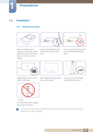 Page 2525
Preparations
1
1 Preparations
1.3 Installation
1.3.1 Attaching the Stand
 The color and shape of parts may differ from what is shown. Specifications are subject to change 
without notice to improve quality.
 
Place a protective cloth or 
cushion on a flat surface. Next, 
place the product with the face 
down on top of the cloth or 
cushion.Insert the stand 
base into the 
stand in the direction of the 
arrow. Do not remove the fixing pin until 
you are finished attaching the 
stand.
Tightly fasten the...