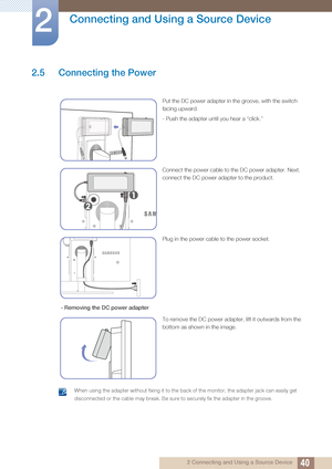 Page 4040
Connecting and Using a Source Device
2
2 Connecting and Using a Source Device
2.5 Connecting the Power
 When using the adapter without fixing it to the back of the monitor, the adapter jack can easily get 
disconnected or the cable may break. Be sure to securely fix the adapter in the groo\
ve.
 
Put the DC power adapter in the groove, with the switch 
facing upward.
- Push the adapter until you hear a “click.”
Connect the power cable to the DC power adapter. Next, 
connect the DC power adapter to the...