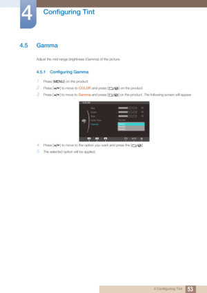 Page 5353
Configuring Tint
4
4 Configuring Tint
4.5 Gamma
Adjust the mid-range brightness (Gamma) of the picture.
4.5.1 Configuring Gamma
1Press [ ] on the product.
2Press [ ] to move to COLOR and press [ ] on the product.
3Press [ ] to move to  Gamma and press [ ] on the  product. The following screen will appear.
4Press [ ] to move to the opti on you want and press the [ ].
5The selected option will be applied.
MENU





COLOR
Red
Green
Blue
Color Tone
Gamma
Mode1 
Mode2
Mode350
50
50
Normal
AUTO
 