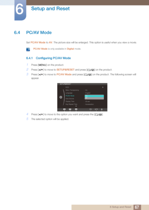 Page 6767
Setup and Reset
6
6 Setup and Reset
6.4 PC/AV Mode
Set PC/AV Mode to  AV. The picture size will be enlarged. This option is useful when you view a movie.
 PC/AV Mode  is only available in Digital  mode. 
6.4.1 Configuring PC/AV Mode
1Press [ ] on the product.
2Press [ ] to move to SETUP&RESET and press [ ] on the product.
3Press [ ] to move to  PC/AV Mode and press [ ] on the product. The following screen will 
appear.
4Press [ ] to move to the opti on you want and press the [ ].
5The selected option...