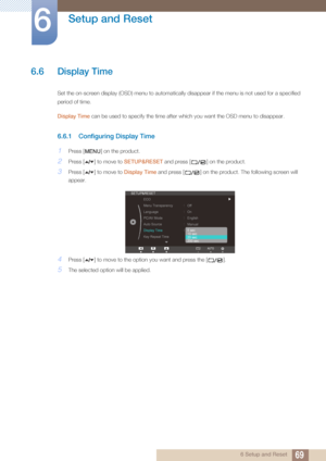 Page 6969
Setup and Reset
6
6 Setup and Reset
6.6 Display Time 
Set the on-screen display (OSD) menu to automatically disappear if the menu is not used for a specified 
period of time. 
Display Time can be used to specify the time after which you want the OSD menu to disappear. 
6.6.1 Configuring Display Time
1Press [ ] on the product.
2Press [ ] to move to SETUP&RESET and press [ ] on the product.
3Press [ ] to move to  Display Time and press [ ] on the product. The following screen will 
appear.
4Press [ ] to...