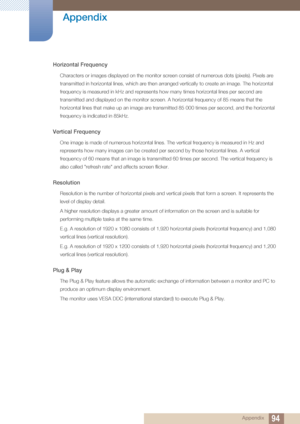 Page 9494
Appendix
 Appendix
Horizontal Frequency
Characters or images displayed on the monitor screen consist of numerous dots (pixels). Pixels are 
transmitted in horizontal lines, which are then arranged vertically to create an image. The horizontal 
frequency is measured in kHz and represents how many times horizontal lines per second are 
transmitted and displayed on the monitor screen. A horizontal frequency of 85 means that the 
horizontal lines that make up an image are transmitted 85 000 times per...