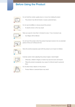 Page 1212
Before Using the Product
 Before Using the Product
Do not hold the monitor upside-down or move it by holding the stand.
zThe product may fall and break or cause a personal injury.
Do not use humidifiers or stoves around the product.
zAn electric shock or fire may result.
Rest your eyes for more than 5 minutes for every 1 hour of product use.
zEye fatigue will be relieved.
Do not touch the screen when the product has been turned on for an extended 
period of time as it will become hot.
Store the small...