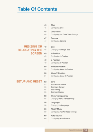 Page 16Table Of Contents
Table Of Contents16
45 Blue
45 Configuring Blue
45 Color Tone
46 Configuring the Color Tone  Settings
47 Gamma
47 Configuring Gamma
RESIZING OR
RELOCATING THE SCREEN48 Size
48 Changing the  Image Size
49 H-Position
49 Configuring H-Position
49 V-Position
49 Configuring V-Position
50 Menu H-Position
50 Configuring Menu H-Position
50 Menu V-Position
51 Configuring Menu V-Position
SETUP AND RESET52 ECO
52Eco Motion Sensor
53 Eco Light Sensor
55 Eco Saving
56 Eco Icon Display
58 Menu...