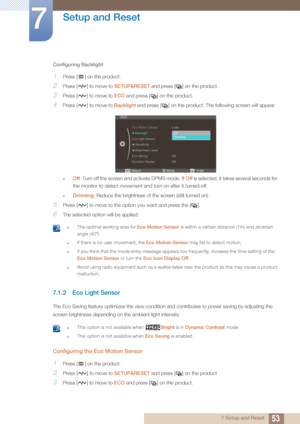 Page 5353
Setup and Reset
7
7 Setup and Reset
Configuring Backlight
1Press [ ] on the product.
2Press [ ] to move to 
SETUP&RESET and press [ ] on the product.
3Press [ ] to move to  ECO and press [ ] on the product. 
4Press [ ] to move to  Backlight and press [ ] on the product. The following screen will appear.
zOff: Turn off the screen and activate DPMS mode. If  Off is selected, it takes several seconds for 
the monitor to detect movement and turn on after it turned off.
zDimming: Reduce the brightness of...