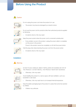 Page 77
Before Using the Product
 Before Using the Product
 Caution
Installation 
 Warning
Do not unplug the power cord when the product is in use.
zThe product may become damaged by an electric shock.
Do not use the power cord for products other than authorized products supplied 
by Samsung. 
zAn electric shock or fire may result.
Keep the power socket where the power cord is connected unobstructed. 
zIf any problem occurs in the product, unplug the power cable to completely 
cut the power to the product....