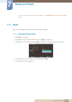 Page 6464
Setup and Reset
7
7 Setup and Reset
you do not want the timer to activate, go to MENU SETUP&RESET and set Off Timer On/ Off 
to  Off.
 
7.11 Reset
Return all the settings for the product to the default factory settings.
7.11.1 Initializing Settings (Reset)
1Press [ ] on the product.
2Press [ ] to move to  SETUP&RESET and press [ ] on the product.
3Press [ ] to move to  Reset and press [ ] on the product.  The following screen will appear.
4Press [ ] to move to the opti on you want and press the [ ]....