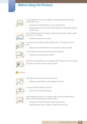 Page 88
Before Using the Product
 Before Using the Product
 Caution
Do not install the product on an unstable or vibrating surface (insecure shelf, 
sloped surface, etc.). 
zThe product may fall and break or cause a personal injury.
zUsing the product in an area with excess vibration may damage the product 
or cause a fire.
Do not install the product in a vehicle or a place exposed to dust, moisture (water 
drips, etc.), oil, or smoke. 
zAn electric shock or fire may result.
Do not expose the product to direct...