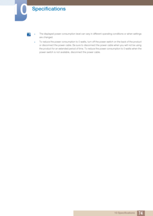 Page 7474
Specifications
10
10 Specifications
 zThe displayed power consumption level can vary in different operating conditions or when settings 
are changed.
zTo reduce the power consumption to 0 watts, turn off the power switch on the back of the product 
or disconnect the power cable. Be sure to disconnect the power cable when you will not be using 
the product for an extended period of time. To reduce the power consumption to 0 watts when the 
power switch is not available,  disconnect the power cable. 
 
 