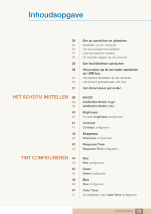 Page 15Inhoudsopgave
Inhoudsopgave15
29 Een pc aansluiten en gebruiken
29 Aansluiten op een computer
30 Het stuurprogramma installeren
31 Optimale resolutie instellen
32 De resolutie wijzigen op de computer
35 Een hoofdtelefoon aansluiten
36 Het product op de computer aansluiten als USB-hub
36 Het product aansluiten op een computer
36 Het product gebruiken als USB-hub
37 Het stroomsnoer aansluiten
HET SCHERM INSTELLEN38 MAGIC
38 SAMSUNG MAGIC Bright
39 SAMSUNG MAGIC Color
40 Brightness
40 De optie  Brightness...