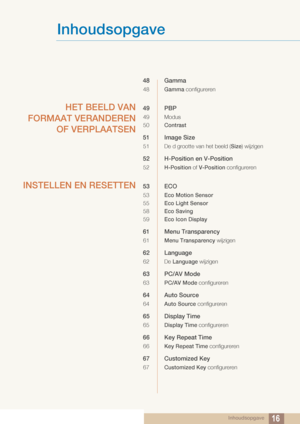 Page 16Inhoudsopgave
Inhoudsopgave16
48 Gamma
48Gamma configureren
HET BEELD VAN
FORMAAT VERANDEREN OF VERPLAATSEN49 PBP
49 Modus
50 Contrast
51 Image Size
51 De d grootte van het beeld ( Size) wijzigen
52 H-Position en V-Position
52 H-Position  of V-Position  configureren
INSTELLEN EN RESETTEN53 ECO
53Eco Motion Sensor
55 Eco Light Sensor
58 Eco Saving
59 Eco Icon Display
61 Menu Transparency
61Menu Transparency  wijzigen
62 Language
62 De Language wijzigen
63 PC/AV Mode
63PC/AV Mode configureren
64 Auto...