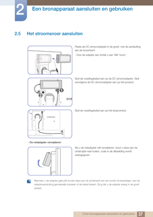 Page 3737
Een bronapparaat aansluiten en gebruiken
2
2 Een bronapparaat aansluiten en gebruiken
2.5 Het stroomsnoer aansluiten
 Wanneer u de adapter gebruikt zonder deze aan de achterkant van de monitor te bevestigen, kan de 
adapteraansluiting gemakkelijk losraken of de kabel breken. Zorg dat u de adapter stevig in de groef 
plaatst.
 
Plaats de DC-stroomadapter in de groef, met de aansluiting 
aan de bovenkant.
- Duw de adapter aan totdat u een 'klik' hoort.
Sluit de voedingskabel aan op de...