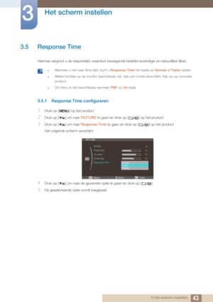 Page 4343
Het scherm instellen
3
3 Het scherm instellen
3.5 Response Time
Hiermee vergroot u de responstijd, waardoor bewegende beelden levendiger en natuurlijker lijken.
 zWanneer u niet naar films kijkt, kunt u Response Time het beste op Normal of Faster  zetten.
zWelke functies op de monitor beschikbaar zijn, kan per model verschillen. Kijk op uw concrete 
product.
zDit menu is niet beschikbaar wanneer  PBP op On staat. 
3.5.1 Response Time configureren
1Druk op [ ] op het product.
2Druk op [ ] om naar...